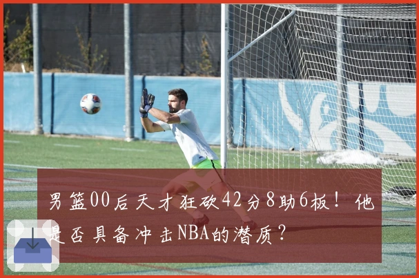 男篮00后天才狂砍42分8助6板！他是否具备冲击NBA的潜质？
