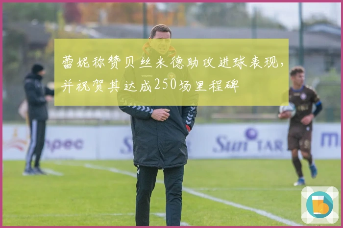 蕾妮称赞贝丝米德助攻进球表现，并祝贺其达成250场里程碑