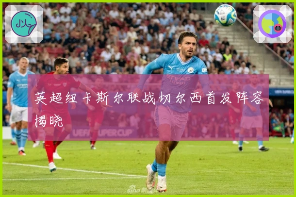 英超纽卡斯尔联战切尔西首发阵容揭晓