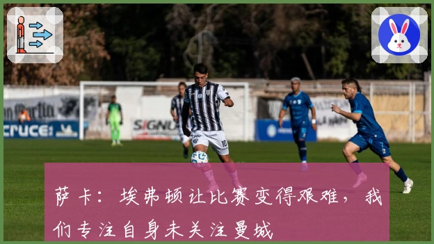 萨卡：埃弗顿让比赛变得艰难，我们专注自身未关注曼城