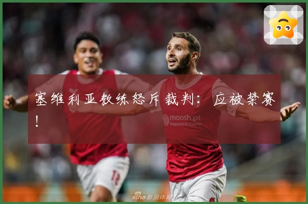 塞维利亚教练怒斥裁判：应被禁赛！