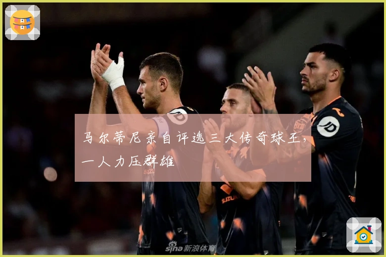 马尔蒂尼亲自评选三大传奇球王，一人力压群雄