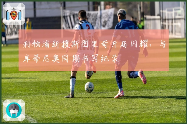 利物浦新援斯图里奇开局闪耀，与库蒂尼奥同期书写纪录