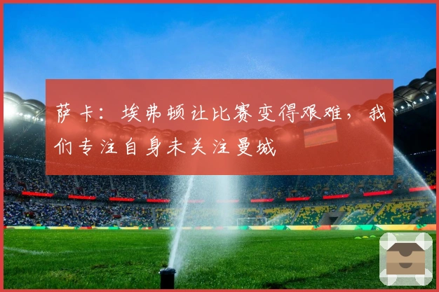 萨卡：埃弗顿让比赛变得艰难，我们专注自身未关注曼城